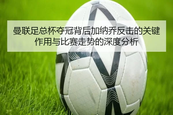 曼联足总杯夺冠背后加纳乔反击的关键作用与比赛走势的深度分析
